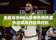 全程直击NBA决赛热辣场面，热血球迷的狂欢时刻