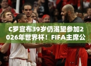 C罗宣布39岁仍渴望参加2026年世界杯！FIFA主席公开点赞