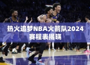 热火追梦NBA火箭队2024赛程表揭晓