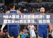 NBA赛场上的巅峰对决：联盟龙头vs西区黑马，凯尔特人对决独行侠究竟谁更占优