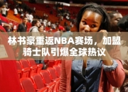 林书豪重返NBA赛场，加盟骑士队引爆全球热议