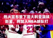 热火宣布签下澳大利亚篮球新星，将加入NBA球队打造强大后场阵容