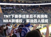 TNT下赛季结束后不再拥有NBA转播权，解说四人组或将散伙