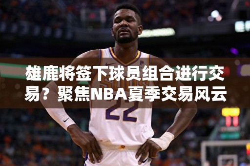 雄鹿将签下球员组合进行交易？聚焦NBA夏季交易风云！