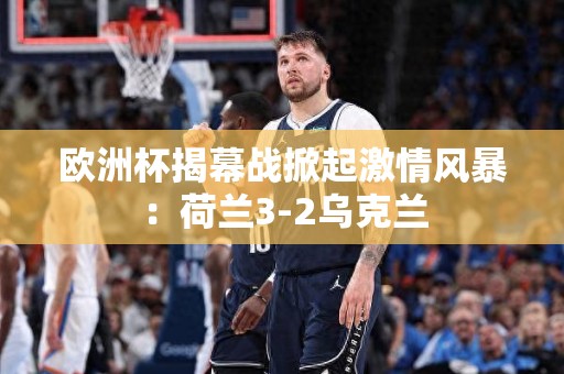 欧洲杯揭幕战掀起激情风暴：荷兰3-2乌克兰