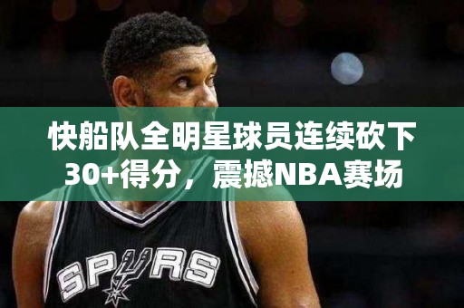 快船队全明星球员连续砍下30+得分，震撼NBA赛场