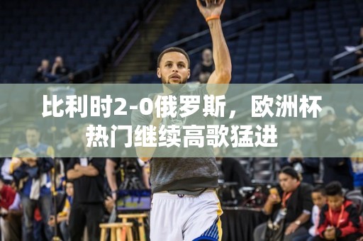 比利时2-0俄罗斯，欧洲杯热门继续高歌猛进