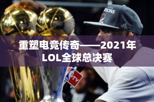 重塑电竞传奇——2021年LOL全球总决赛