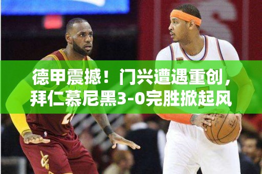 德甲震撼！门兴遭遇重创，拜仁慕尼黑3-0完胜掀起风暴