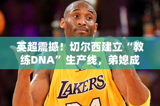 英超震撼！切尔西建立“教练DNA”生产线，弟媳成未来主帅热门人选