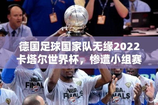 德国足球国家队无缘2022卡塔尔世界杯，惨遭小组赛出局