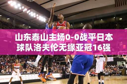 山东泰山主场0-0战平日本球队洛夫伦无缘亚冠16强