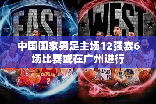 中国国家男足主场12强赛6场比赛或在广州进行