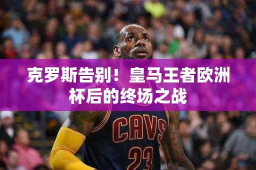 克罗斯告别！皇马王者欧洲杯后的终场之战