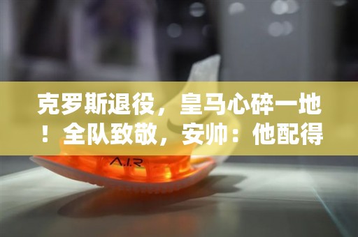 克罗斯退役，皇马心碎一地！全队致敬，安帅：他配得上金球