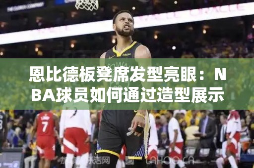 恩比德板凳席发型亮眼：NBA球员如何通过造型展示个性？