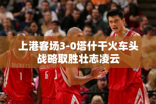 上港客场3-0塔什干火车头战略取胜壮志凌云