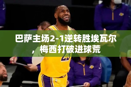 巴萨主场2-1逆转胜埃瓦尔，梅西打破进球荒