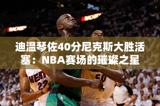 迪温琴佐40分尼克斯大胜活塞：NBA赛场的璀璨之星