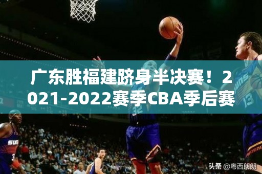 广东胜福建跻身半决赛！2021-2022赛季CBA季后赛战况揭晓