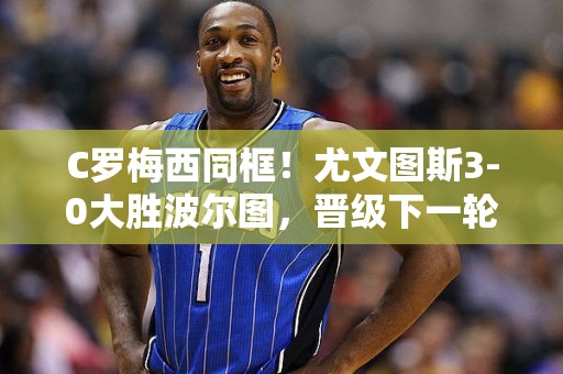 C罗梅西同框！尤文图斯3-0大胜波尔图，晋级下一轮欧冠