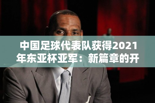 中国足球代表队获得2021年东亚杯亚军：新篇章的开启