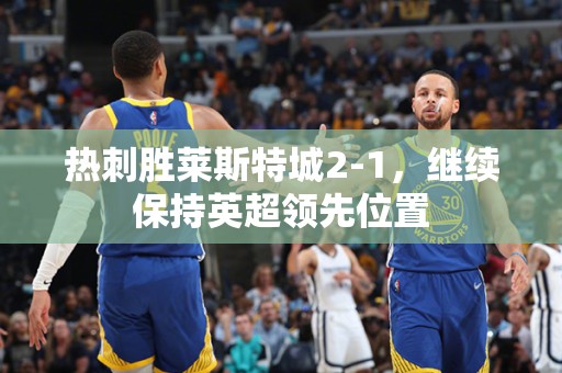 热刺胜莱斯特城2-1，继续保持英超领先位置