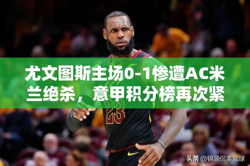 尤文图斯主场0-1惨遭AC米兰绝杀，意甲积分榜再次紧张！