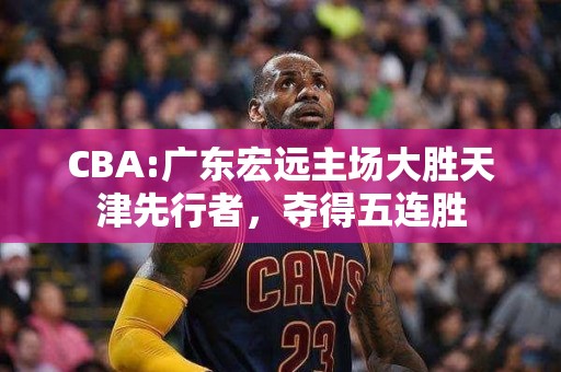 CBA:广东宏远主场大胜天津先行者，夺得五连胜