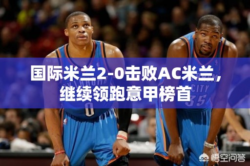 国际米兰2-0击败AC米兰，继续领跑意甲榜首