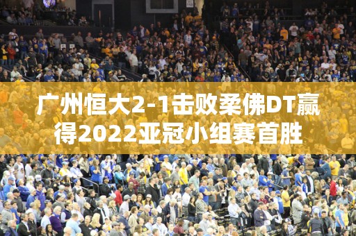 广州恒大2-1击败柔佛DT赢得2022亚冠小组赛首胜