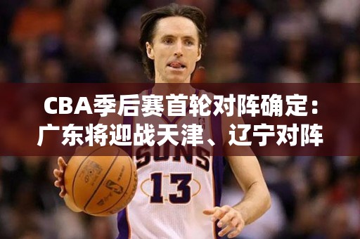 CBA季后赛首轮对阵确定：广东将迎战天津、辽宁对阵福建