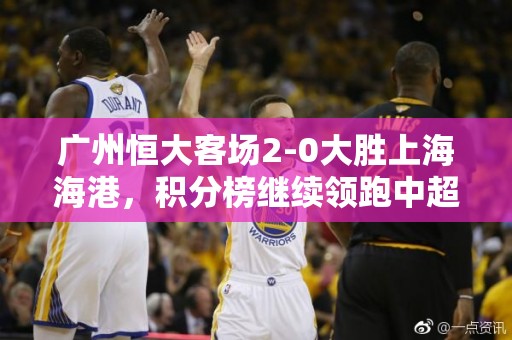 广州恒大客场2-0大胜上海海港，积分榜继续领跑中超联赛