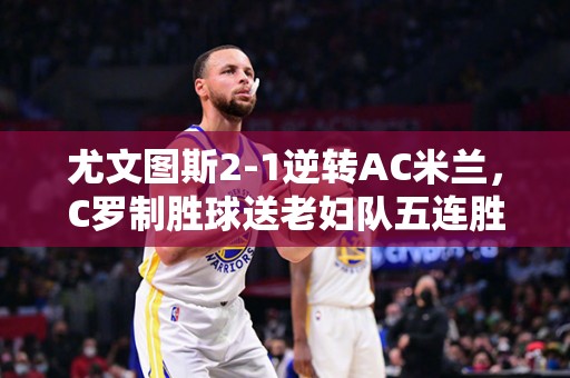 尤文图斯2-1逆转AC米兰，C罗制胜球送老妇队五连胜