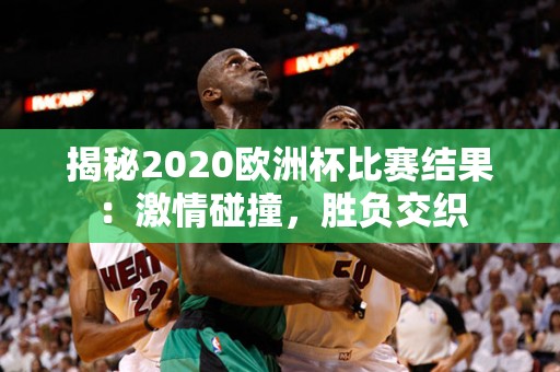 揭秘2020欧洲杯比赛结果：激情碰撞，胜负交织