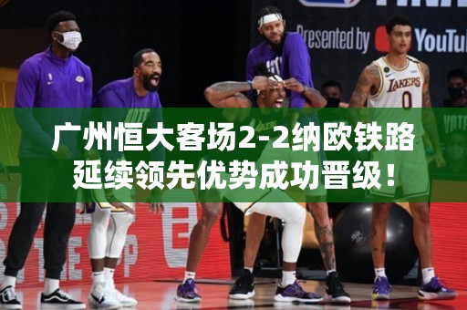 广州恒大客场2-2纳欧铁路延续领先优势成功晋级！