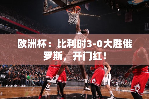 欧洲杯：比利时3-0大胜俄罗斯，开门红！