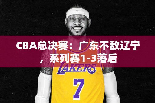 CBA总决赛：广东不敌辽宁，系列赛1-3落后