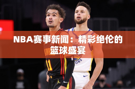 NBA赛事新闻：精彩绝伦的篮球盛宴