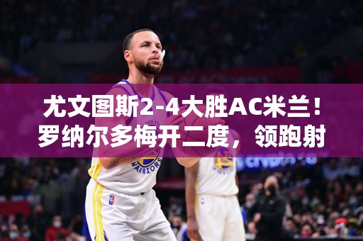 尤文图斯2-4大胜AC米兰！罗纳尔多梅开二度，领跑射手榜！