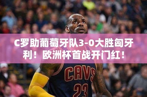 C罗助葡萄牙队3-0大胜匈牙利！欧洲杯首战开门红！