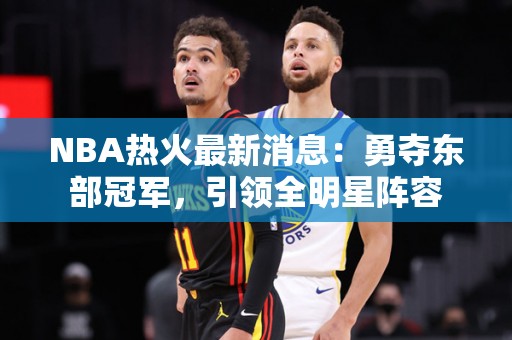 NBA热火最新消息：勇夺东部冠军，引领全明星阵容