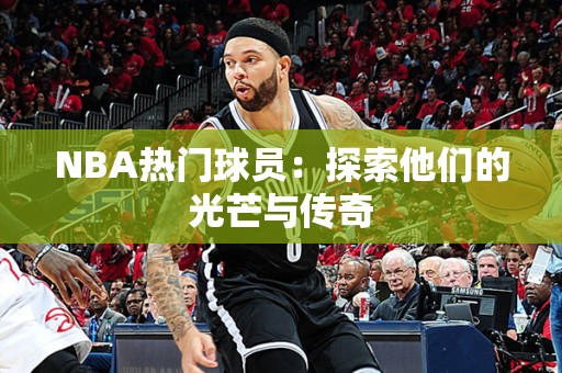 NBA热门球员：探索他们的光芒与传奇