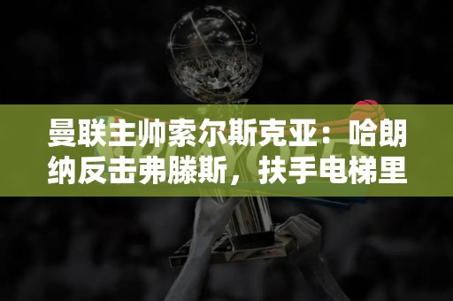 曼联主帅索尔斯克亚：哈朗纳反击弗滕斯，扶手电梯里有可怜人英超