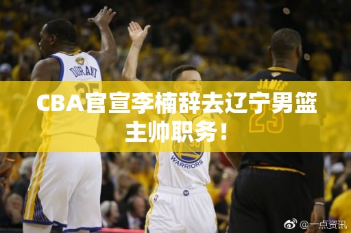 CBA官宣李楠辞去辽宁男篮主帅职务！