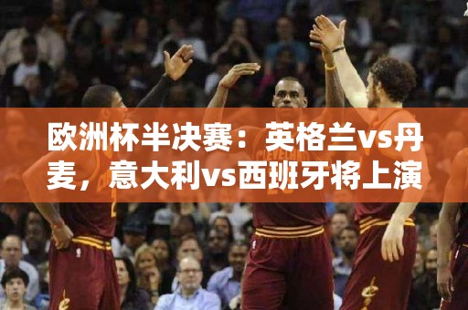 欧洲杯半决赛：英格兰vs丹麦，意大利vs西班牙将上演