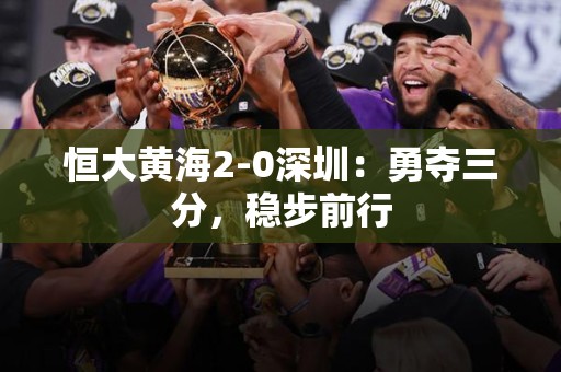 恒大黄海2-0深圳：勇夺三分，稳步前行