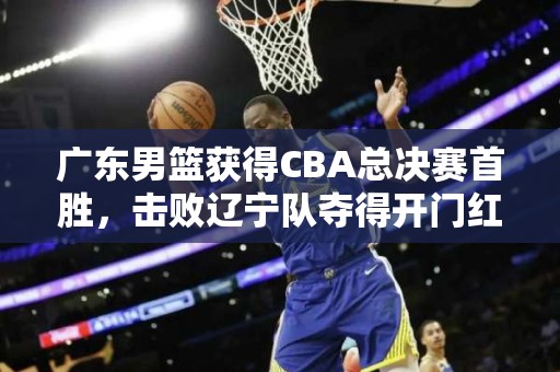 广东男篮获得CBA总决赛首胜，击败辽宁队夺得开门红