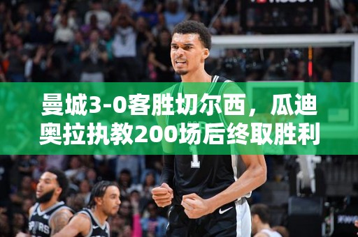 曼城3-0客胜切尔西，瓜迪奥拉执教200场后终取胜利