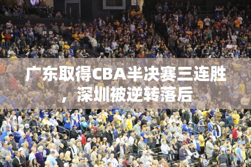 广东取得CBA半决赛三连胜，深圳被逆转落后